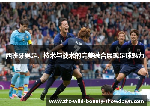 西班牙男足：技术与战术的完美融合展现足球魅力
