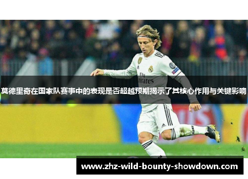 莫德里奇在国家队赛事中的表现是否超越预期揭示了其核心作用与关键影响
