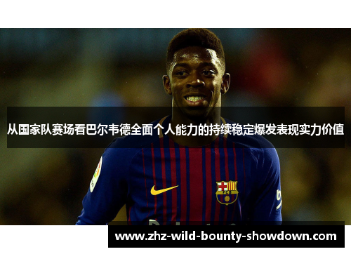 从国家队赛场看巴尔韦德全面个人能力的持续稳定爆发表现实力价值