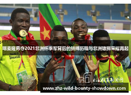 喀麦隆勇夺2021非洲杯季军背后的拼搏历程与非洲雄狮荣耀再起