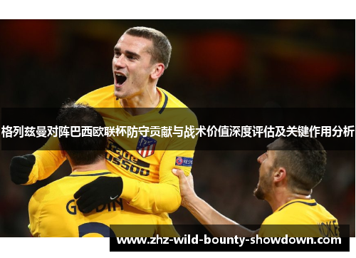 格列兹曼对阵巴西欧联杯防守贡献与战术价值深度评估及关键作用分析