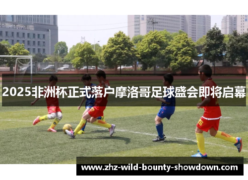 2025非洲杯正式落户摩洛哥足球盛会即将启幕