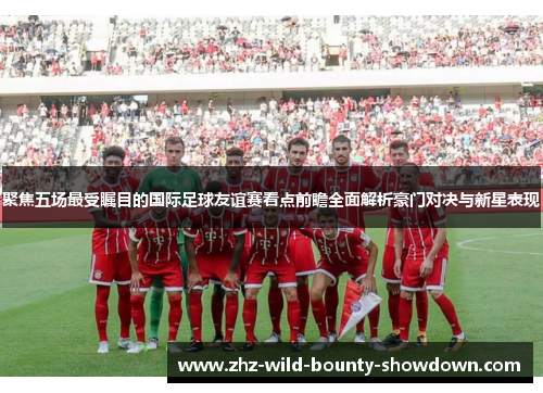 聚焦五场最受瞩目的国际足球友谊赛看点前瞻全面解析豪门对决与新星表现